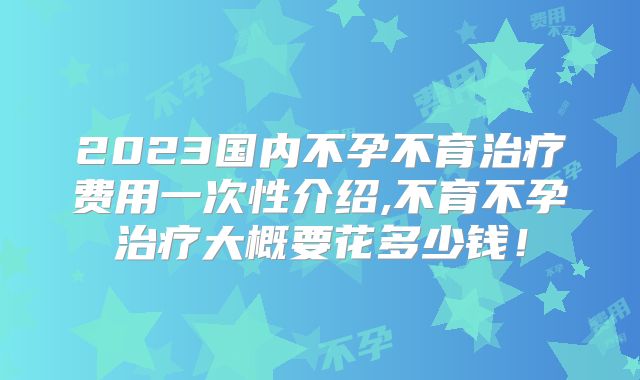 2023国内不孕不育治疗费用一次性介绍,不育不孕治疗大概要花多少钱!