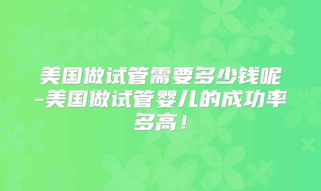 美国做试管需要多少钱呢-美国做试管婴儿的成功率多高！