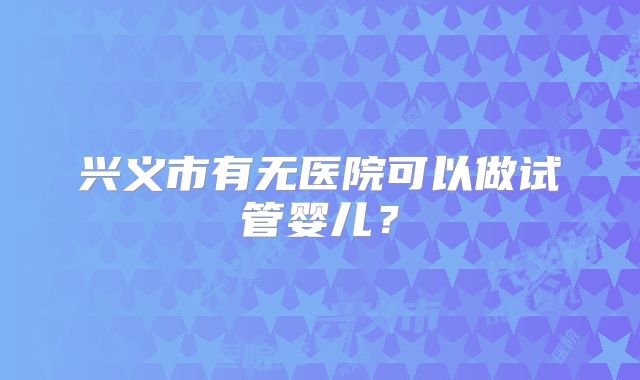 兴义市有无医院可以做试管婴儿？
