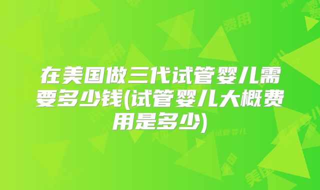 在美国做三代试管婴儿需要多少钱(试管婴儿大概费用是多少)