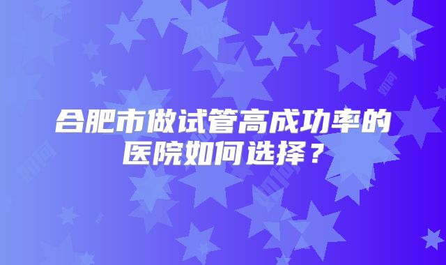合肥市做试管高成功率的医院如何选择？