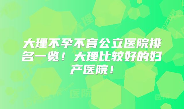 大理不孕不育公立医院排名一览!大理比较好的妇产医院!