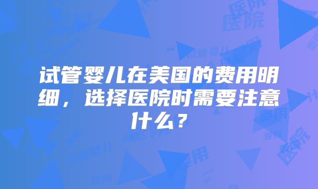 试管婴儿在美国的费用明细，选择医院时需要注意什么？
