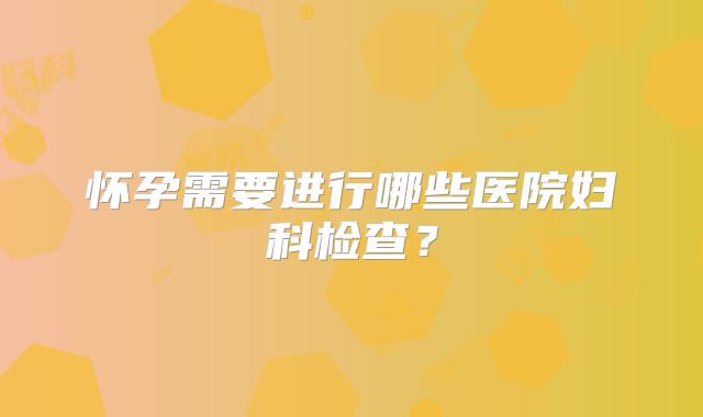 怀孕需要进行哪些医院妇科检查？