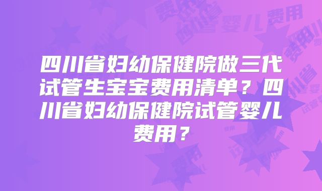 四川省妇幼保健院做三代试管生宝宝费用清单？四川省妇幼保健院试管婴儿费用？
