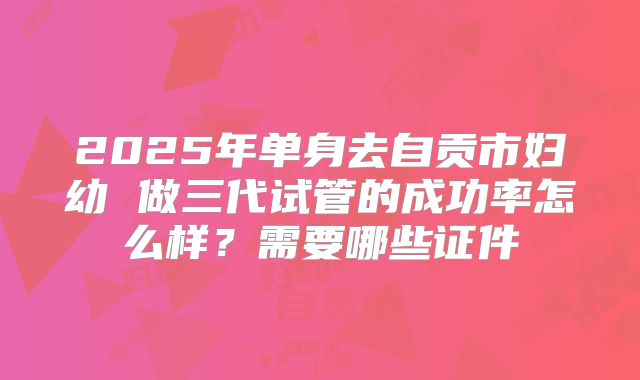 2025年单身去自贡市妇幼 做三代试管的成功率怎么样？需要哪些证件