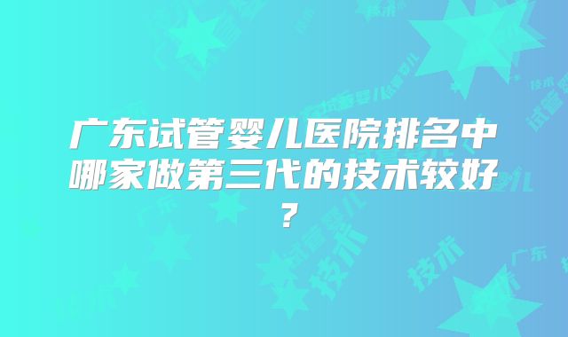 广东试管婴儿医院排名中哪家做第三代的技术较好？