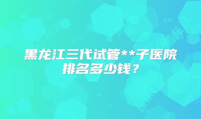 黑龙江三代试管**子医院排名多少钱？