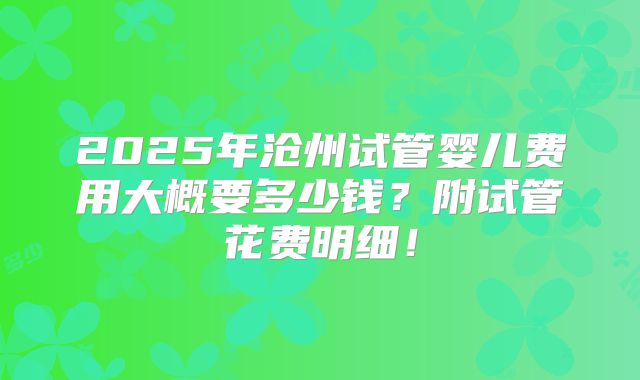 2025年沧州试管婴儿费用大概要多少钱？附试管花费明细！