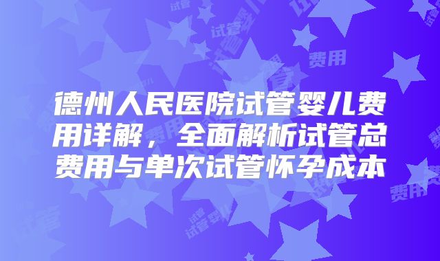德州人民医院试管婴儿费用详解，全面解析试管总费用与单次试管怀孕成本