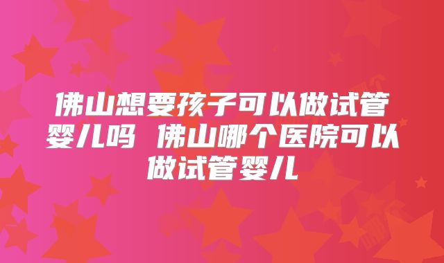 佛山想要孩子可以做试管婴儿吗 佛山哪个医院可以做试管婴儿