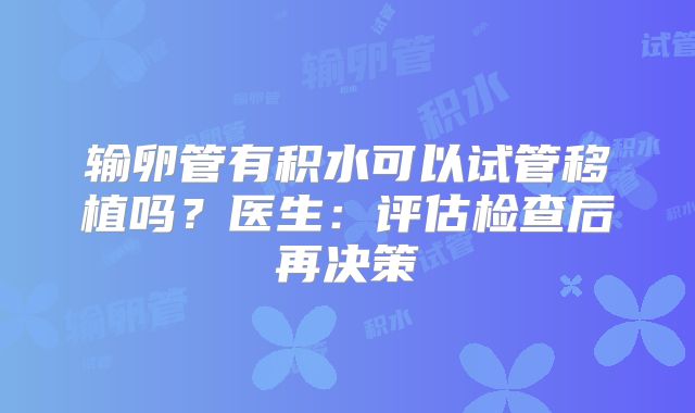 输卵管有积水可以试管移植吗？医生：评估检查后再决策