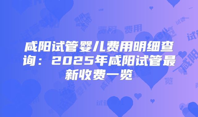 咸阳试管婴儿费用明细查询：2025年咸阳试管最新收费一览