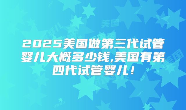 2025美国做第三代试管婴儿大概多少钱,美国有第四代试管婴儿!