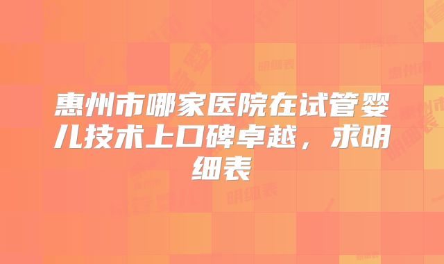 惠州市哪家医院在试管婴儿技术上口碑卓越，求明细表