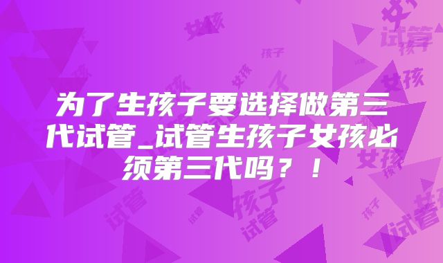 为了生孩子要选择做第三代试管_试管生孩子女孩必须第三代吗？！