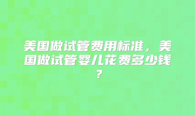 美国做试管费用标准,美国做试管婴儿花费多少钱?