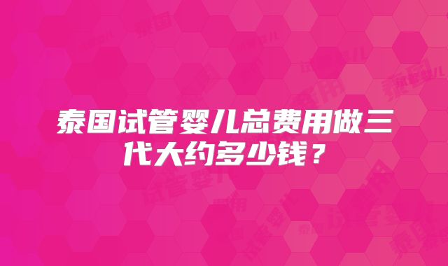 泰国试管婴儿总费用做三代大约多少钱？