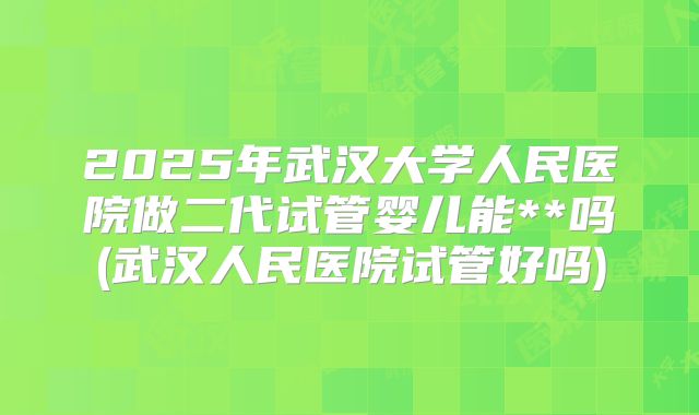 2025年武汉大学人民医院做二代试管婴儿能**吗(武汉人民医院试管好吗)