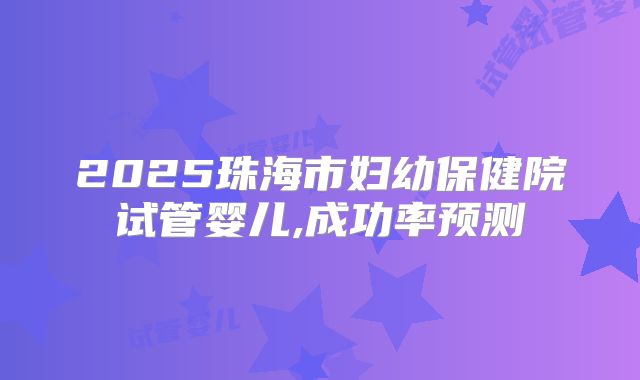 2025珠海市妇幼保健院试管婴儿,成功率预测