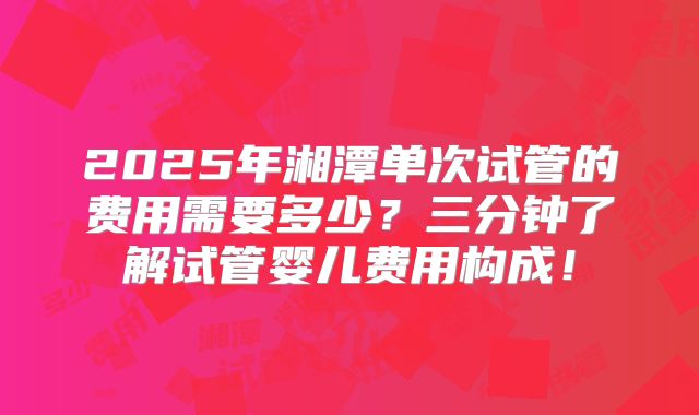 2025年湘潭单次试管的费用需要多少？三分钟了解试管婴儿费用构成！
