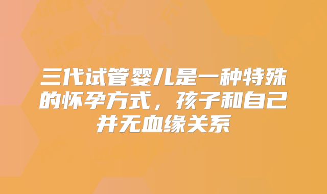 三代试管婴儿是一种特殊的怀孕方式，孩子和自己并无血缘关系