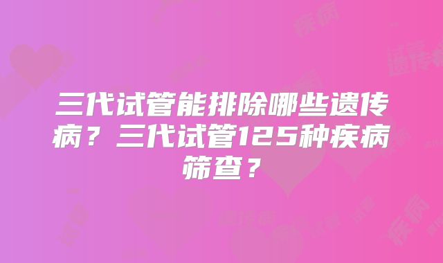 三代试管能排除哪些遗传病？三代试管125种疾病筛查？