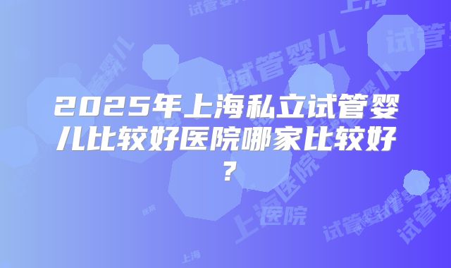 2025年上海私立试管婴儿比较好医院哪家比较好?