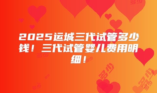 2025运城三代试管多少钱！三代试管婴儿费用明细！