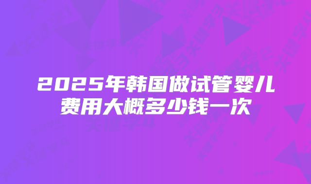 2025年韩国做试管婴儿费用大概多少钱一次