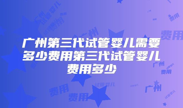 广州第三代试管婴儿需要多少费用第三代试管婴儿费用多少