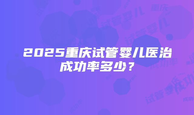 2025重庆试管婴儿医治成功率多少?