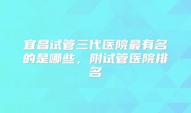 宜昌试管三代医院最有名的是哪些,附试管医院排名