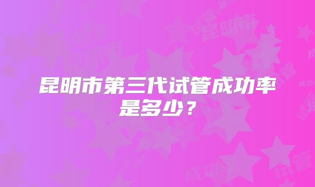 昆明市第三代试管成功率是多少?