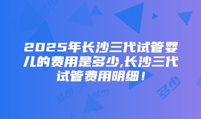 2025年长沙三代试管婴儿的费用是多少,长沙三代试管费用明细！