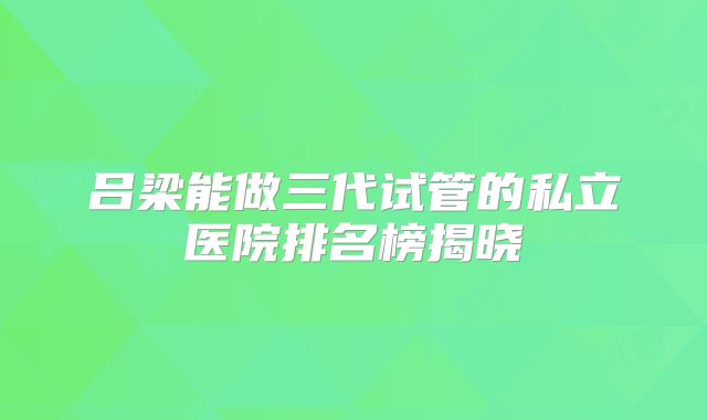 吕梁能做三代试管的私立医院排名榜揭晓