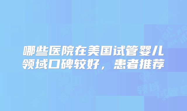哪些医院在美国试管婴儿领域口碑较好,患者推荐