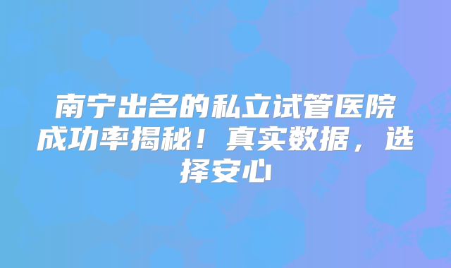 南宁出名的私立试管医院成功率揭秘！真实数据，选择安心