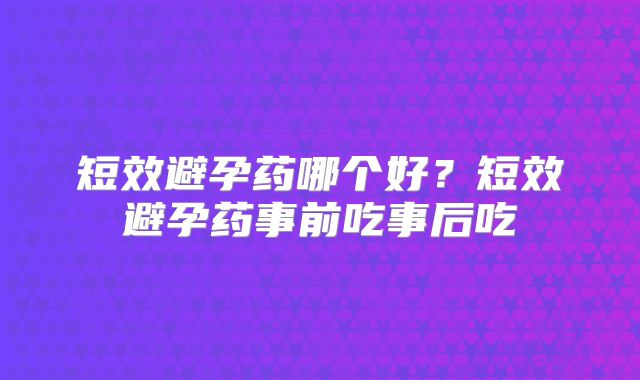 短效避孕药哪个好？短效避孕药事前吃事后吃