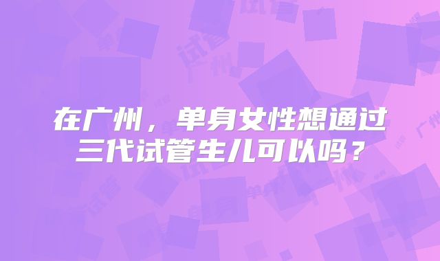 在广州，单身女性想通过三代试管生儿可以吗？