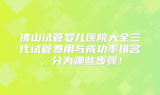 佛山试管婴儿医院大全三代试管费用与成功率排名,分为哪些步骤!