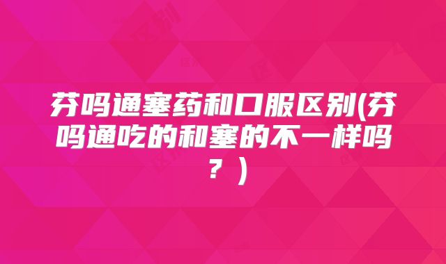 芬吗通塞药和口服区别(芬吗通吃的和塞的不一样吗？)