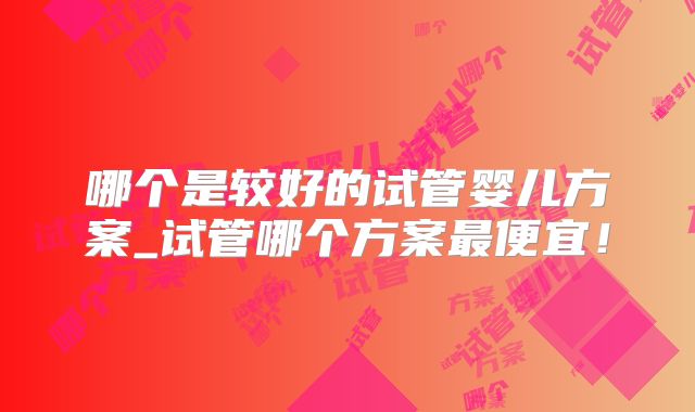 哪个是较好的试管婴儿方案_试管哪个方案最便宜！