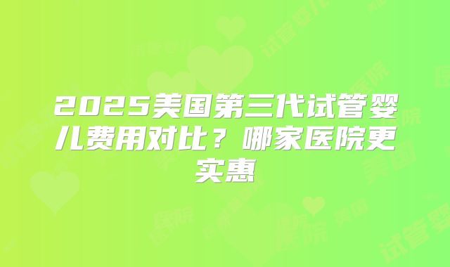 2025美国第三代试管婴儿费用对比？哪家医院更实惠