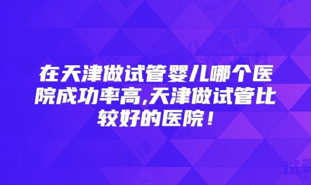在天津做试管婴儿哪个医院成功率高,天津做试管比较好的医院！