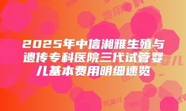 2025年中信湘雅生殖与遗传专科医院三代试管婴儿基本费用明细速览