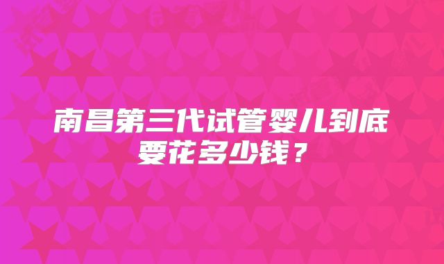 南昌第三代试管婴儿到底要花多少钱？