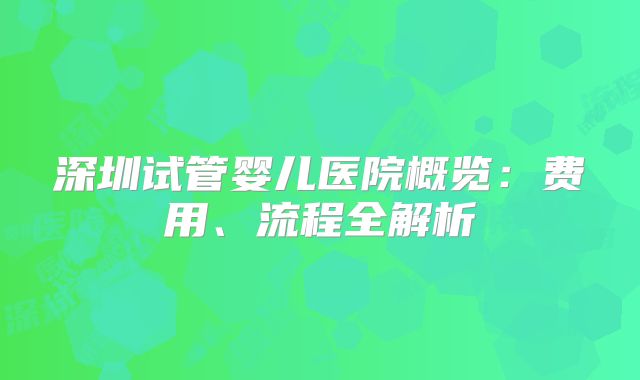 深圳试管婴儿医院概览：费用、流程全解析