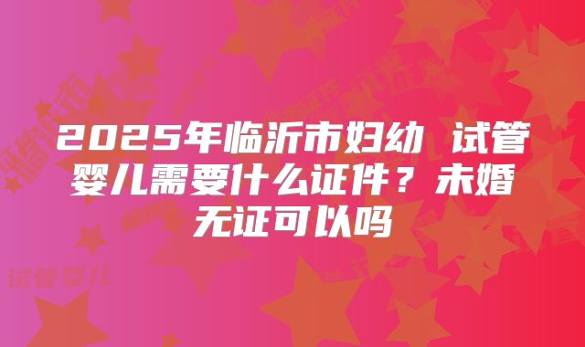 2025年临沂市妇幼 试管婴儿需要什么证件？未婚无证可以吗