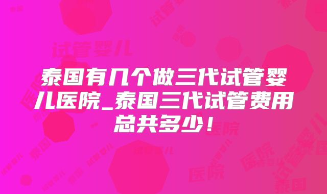 泰国有几个做三代试管婴儿医院_泰国三代试管费用总共多少!